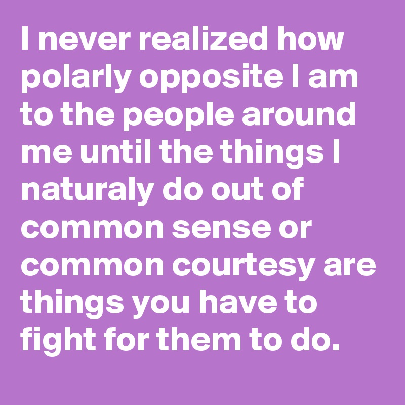 I never realized how polarly opposite I am to the people around me until the things I naturaly do out of common sense or common courtesy are things you have to fight for them to do. 