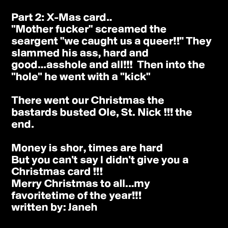 Part 2: X-Mas card..
"Mother fucker" screamed the seargent "we caught us a queer!!" They slammed his ass, hard and good...asshole and all!!!  Then into the "hole" he went with a "kick" 

There went our Christmas the bastards busted Ole, St. Nick !!! the end.

Money is shor, times are hard
But you can't say I didn't give you a Christmas card !!!
Merry Christmas to all...my favoritetime of the year!!!
written by: Janeh