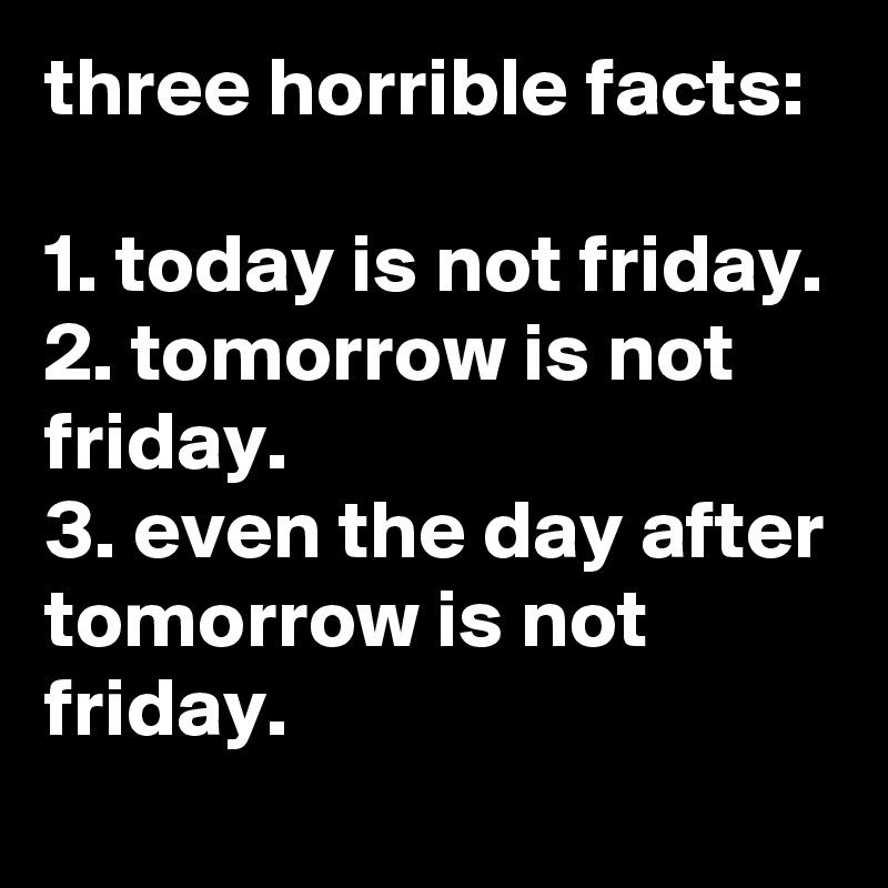 three horrible facts:

1. today is not friday.
2. tomorrow is not friday.
3. even the day after tomorrow is not friday.