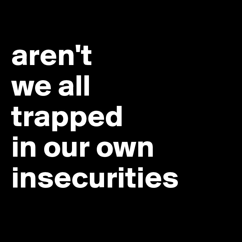 
aren't
we all
trapped
in our own insecurities
