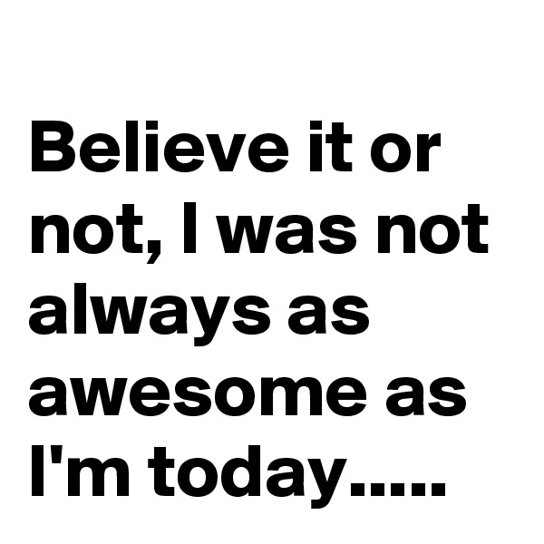 
Believe it or not, I was not always as awesome as I'm today.....