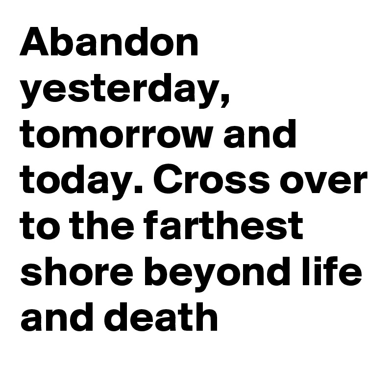 Abandon yesterday, tomorrow and today. Cross over to the farthest shore beyond life and death