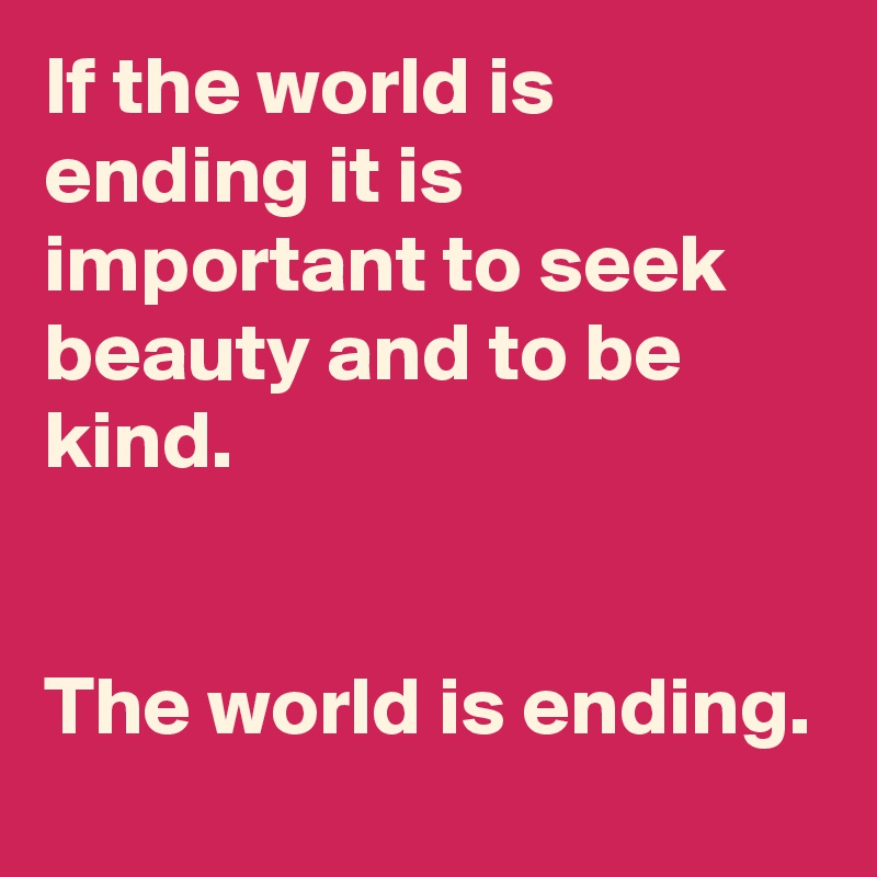 If the world is ending it is important to seek beauty and to be kind.


The world is ending.