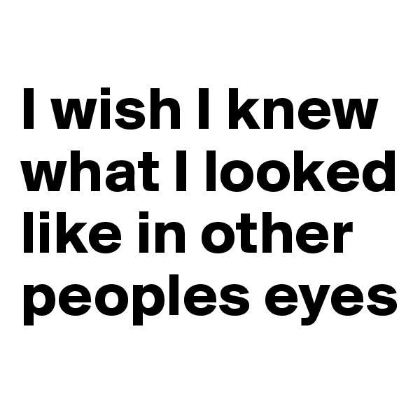 
I wish I knew what I looked like in other peoples eyes
