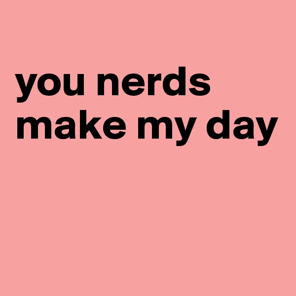 
you nerds make my day


