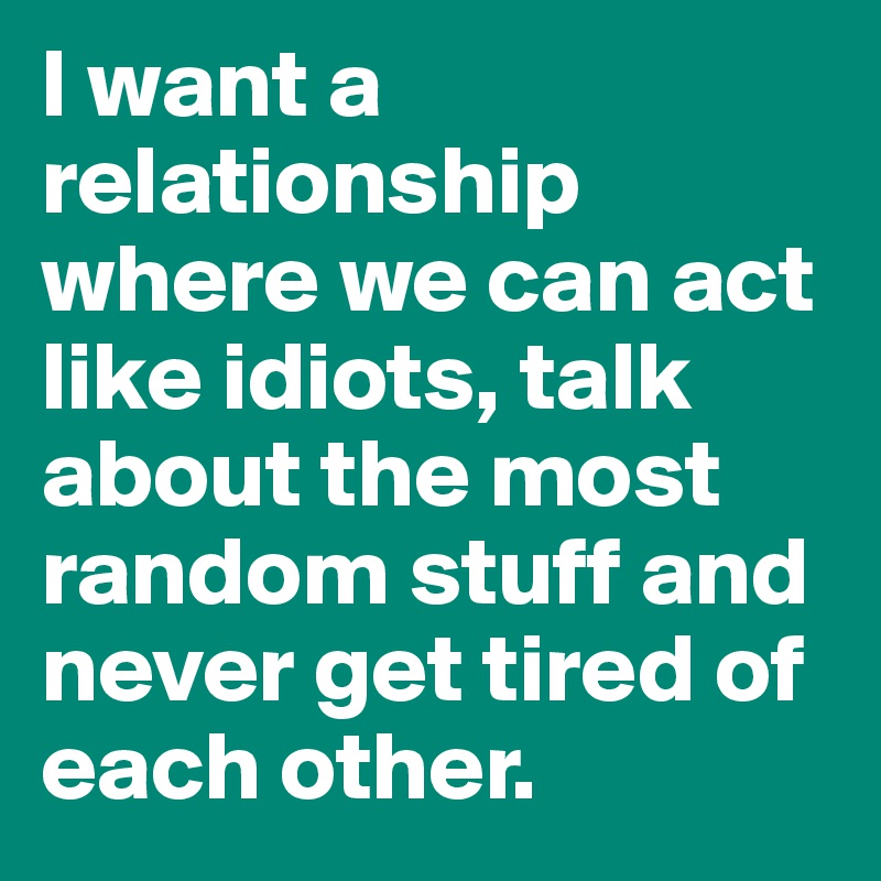 I want a relationship where we can act like idiots, talk about the most random stuff and never get tired of each other.