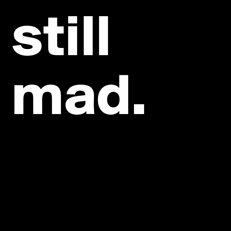 still mad.