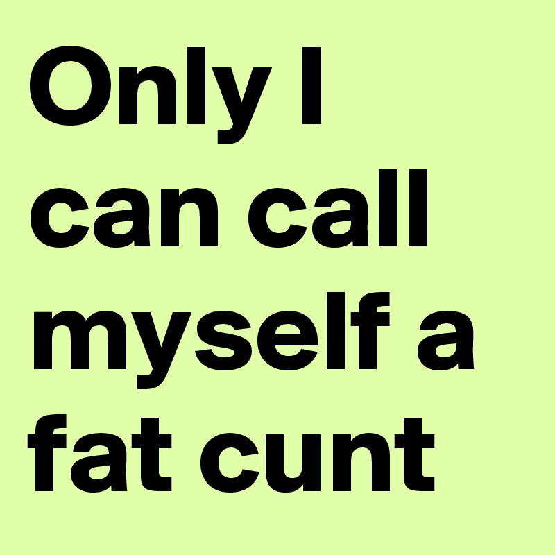 Only I can call myself a fat cunt