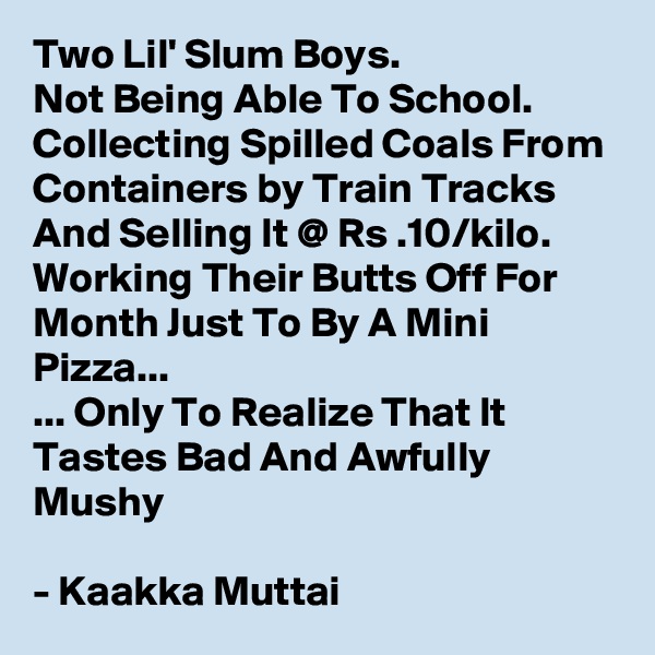 Two Lil' Slum Boys.
Not Being Able To School.
Collecting Spilled Coals From Containers by Train Tracks And Selling It @ Rs .10/kilo.
Working Their Butts Off For Month Just To By A Mini Pizza... 
... Only To Realize That It Tastes Bad And Awfully Mushy 

- Kaakka Muttai