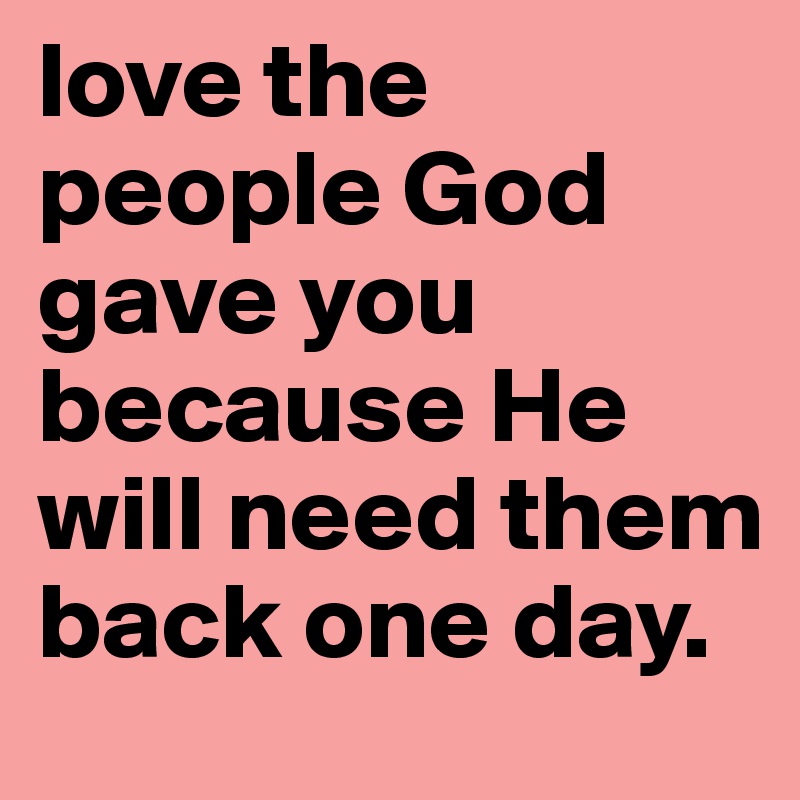 love the people God gave you because He will need them back one day.