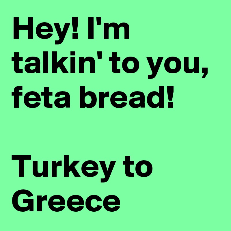 Hey! I'm talkin' to you, feta bread!

Turkey to Greece