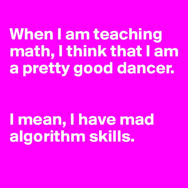 
When I am teaching math, I think that I am a pretty good dancer.


I mean, I have mad algorithm skills.
