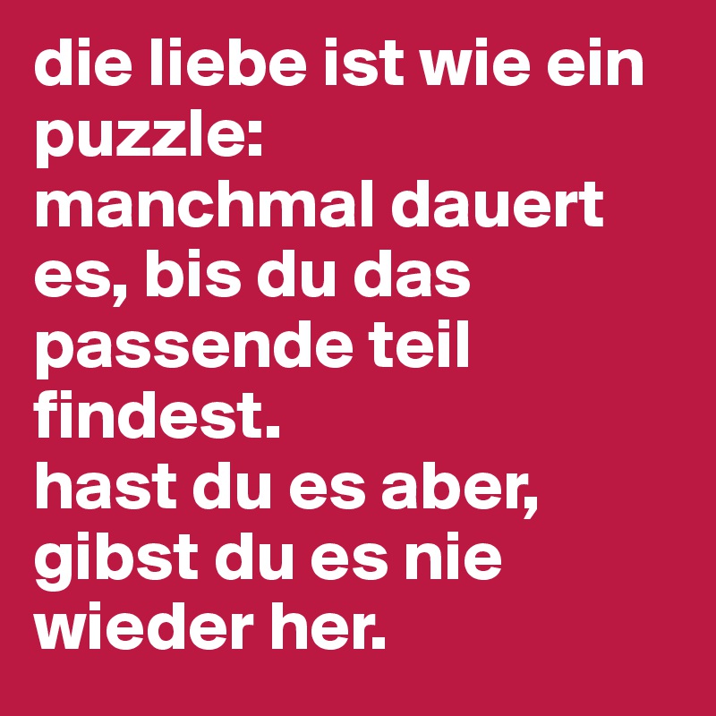 die liebe ist wie ein puzzle:
manchmal dauert es, bis du das passende teil findest. 
hast du es aber, gibst du es nie wieder her.