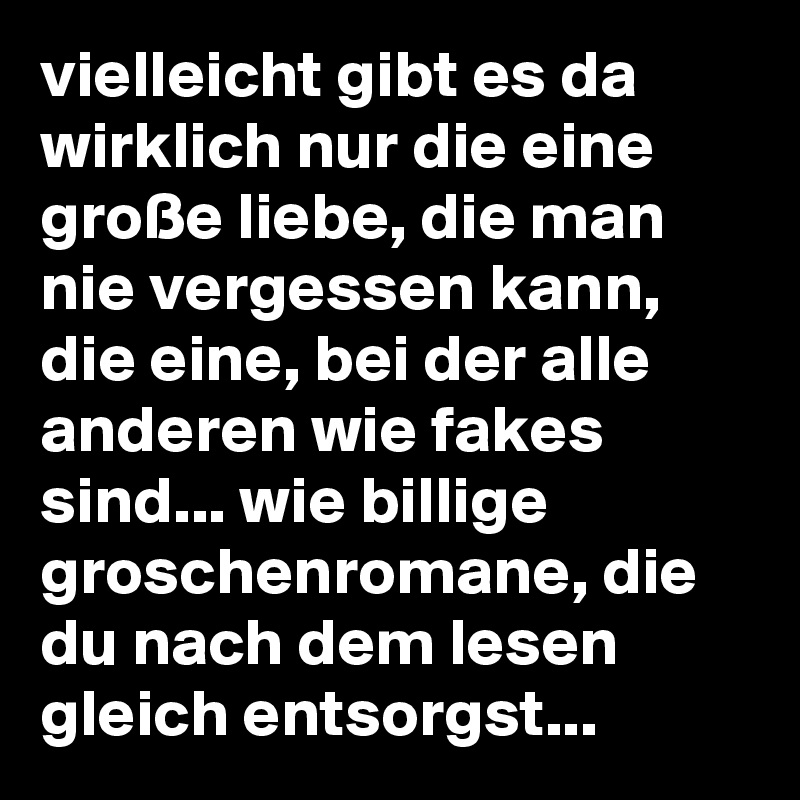 vielleicht gibt es da wirklich nur die eine große liebe, die man nie vergessen kann, die eine, bei der alle anderen wie fakes sind... wie billige groschenromane, die du nach dem lesen gleich entsorgst...