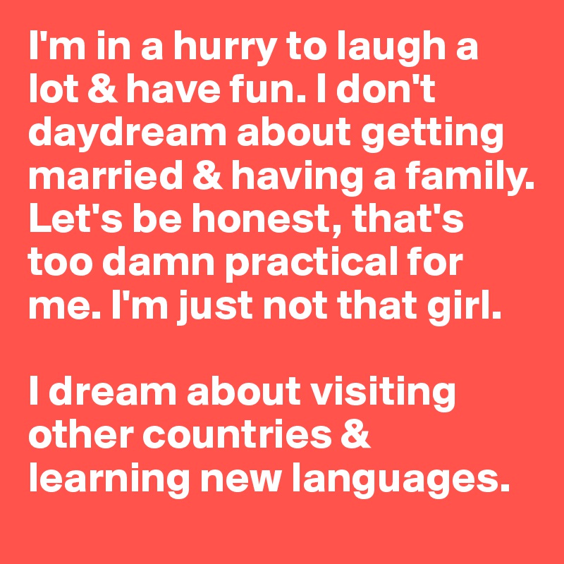 I'm in a hurry to laugh a lot & have fun. I don't daydream about getting married & having a family. Let's be honest, that's too damn practical for me. I'm just not that girl. 

I dream about visiting other countries & learning new languages. 