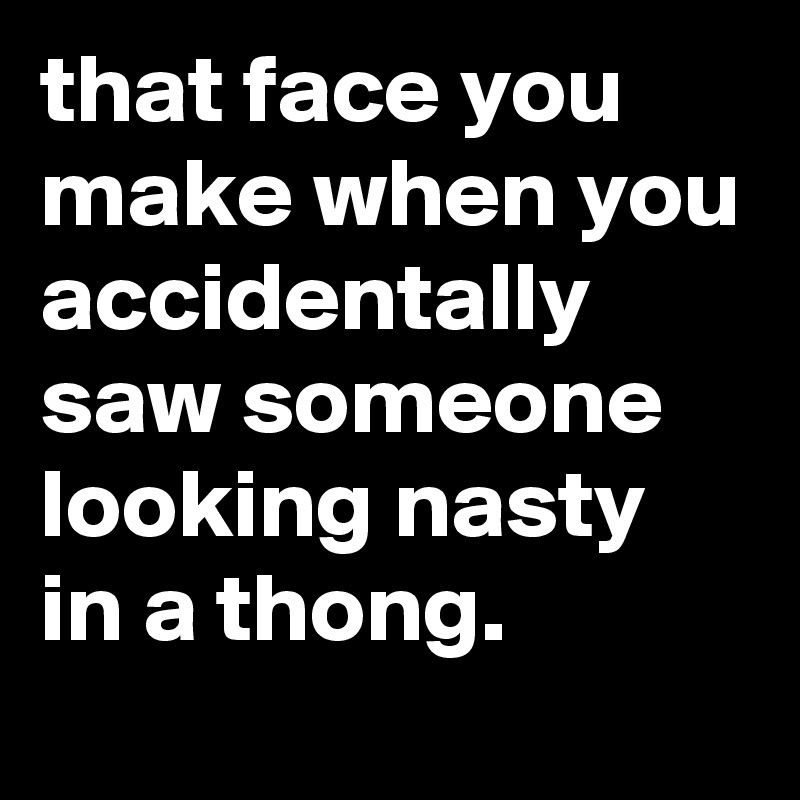 that face you make when you accidentally saw someone looking nasty in a thong.