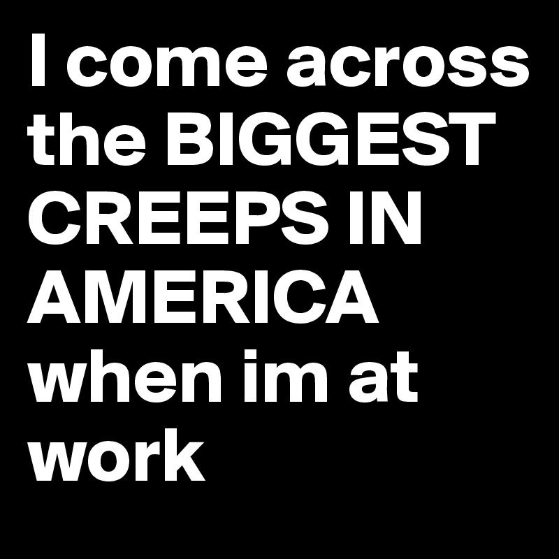 I come across the BIGGEST CREEPS IN AMERICA when im at work 