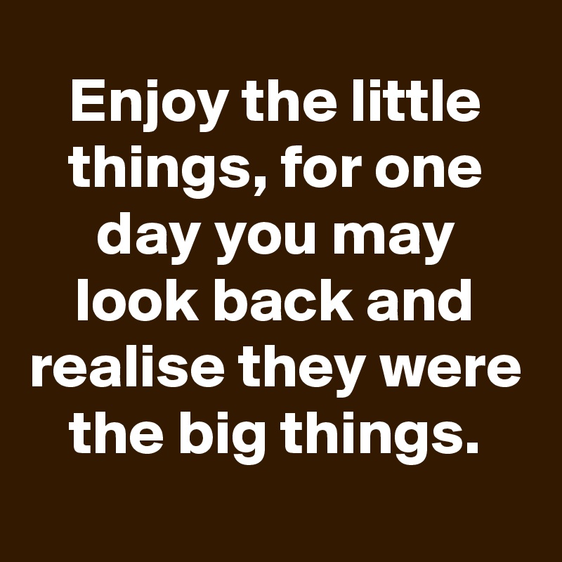 Enjoy the little things, for one day you may look back and realise they were the big things.
