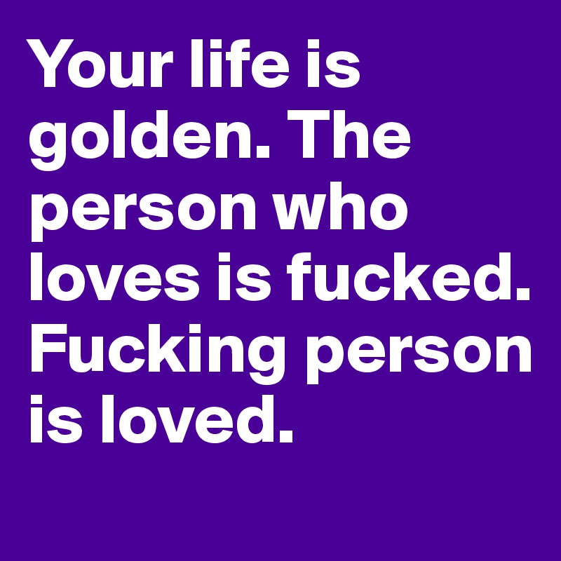 Your life is golden. The person who loves is fucked. Fucking person is loved.