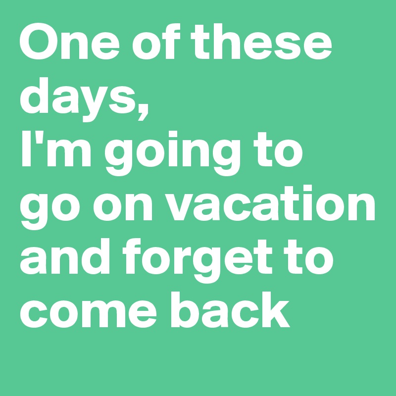 One of these days, 
I'm going to go on vacation  and forget to come back