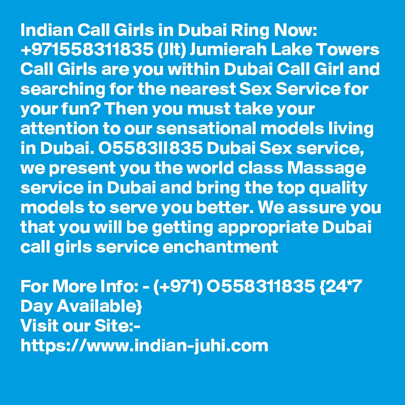 Indian Call Girls in Dubai Ring Now: +971558311835 (Jlt) Jumierah Lake Towers Call Girls are you within Dubai Call Girl and searching for the nearest Sex Service for your fun? Then you must take your attention to our sensational models living in Dubai. O5583II835 Dubai Sex service, we present you the world class Massage service in Dubai and bring the top quality models to serve you better. We assure you that you will be getting appropriate Dubai call girls service enchantment 

For More Info: - (+971) O558311835 {24*7 Day Available} 
Visit our Site:-
https://www.indian-juhi.com
