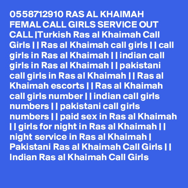 0558712910 RAS AL KHAIMAH FEMAL CALL GIRLS SERVICE OUT CALL |Turkish Ras al Khaimah Call Girls | | Ras al Khaimah call girls | | call girls in Ras al Khaimah | | indian call girls in Ras al Khaimah | | pakistani call girls in Ras al Khaimah | | Ras al Khaimah escorts | | Ras al Khaimah call girls number | | indian call girls numbers | | pakistani call girls numbers | | paid sex in Ras al Khaimah | | girls for night in Ras al Khaimah | | night service in Ras al Khaimah | Pakistani Ras al Khaimah Call Girls | | Indian Ras al Khaimah Call Girls 