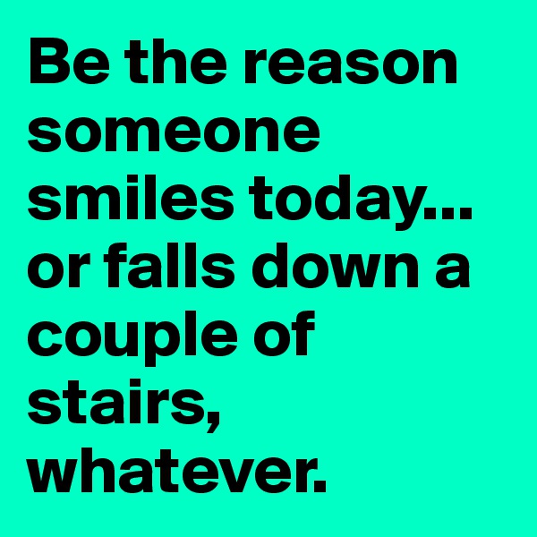 Be the reason someone smiles today... or falls down a couple of stairs, whatever.