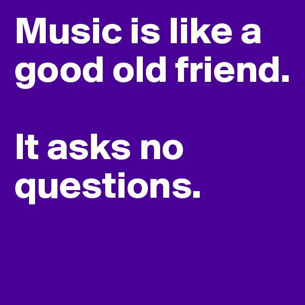 Music is like a good old friend.

It asks no questions.
