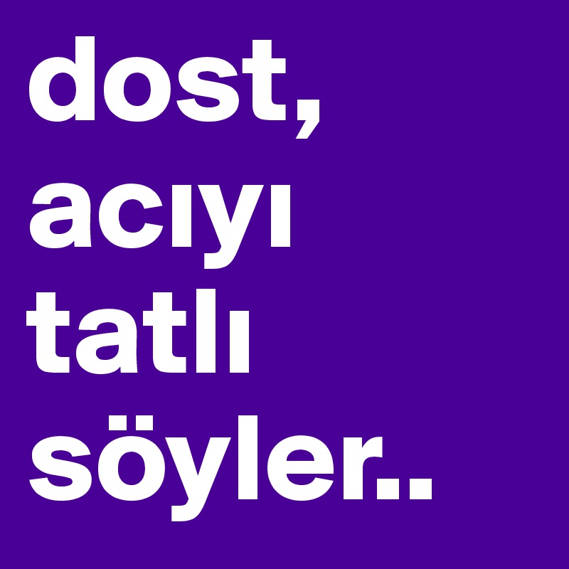 dost,
aciyi tatli
söyler..