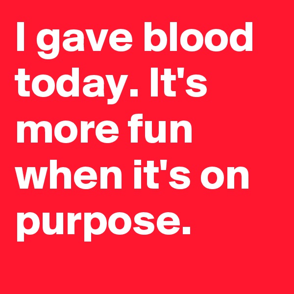 I gave blood today. It's more fun when it's on purpose.