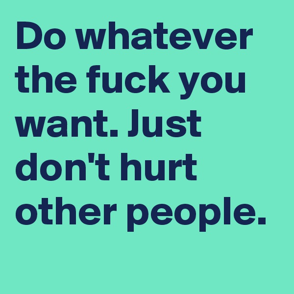 Do whatever the fuck you want. Just don't hurt other people.