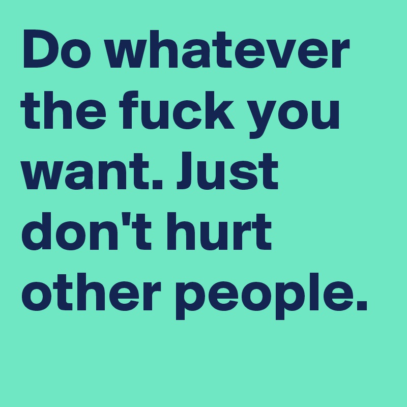 Do whatever the fuck you want. Just don't hurt other people.