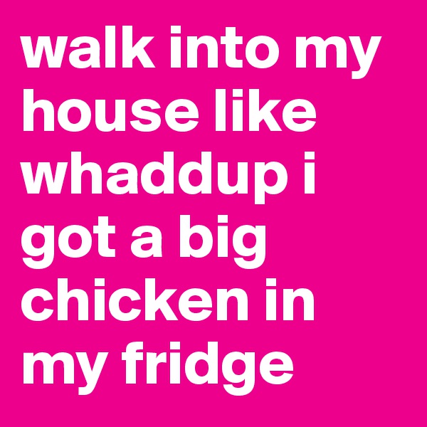 walk into my house like whaddup i got a big chicken in my fridge