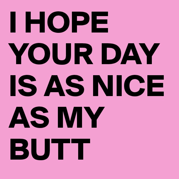 I HOPE YOUR DAY IS AS NICE AS MY BUTT