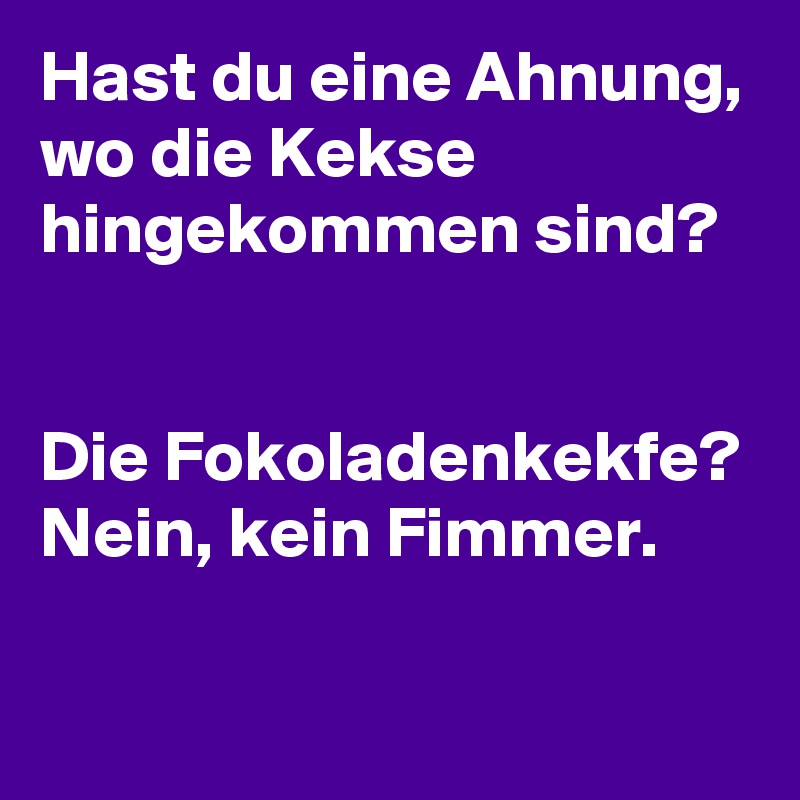 Hast du eine Ahnung, wo die Kekse hingekommen sind?


Die Fokoladenkekfe? Nein, kein Fimmer.
