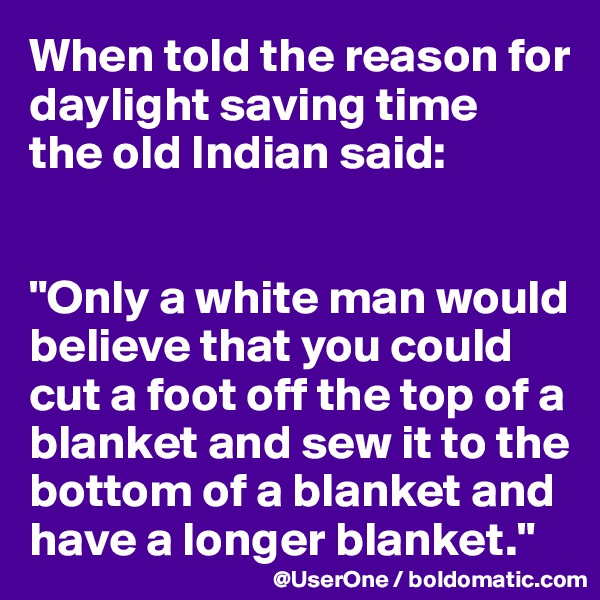 When told the reason for daylight saving time 
the old Indian said:


"Only a white man would believe that you could cut a foot off the top of a blanket and sew it to the bottom of a blanket and have a longer blanket."