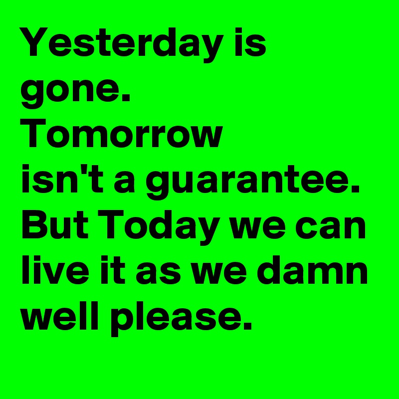 Yesterday is gone.
Tomorrow
isn't a guarantee. But Today we can live it as we damn well please.