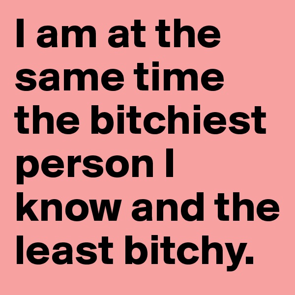 I am at the same time the bitchiest person I know and the least bitchy.