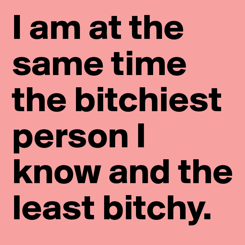 I am at the same time the bitchiest person I know and the least bitchy.
