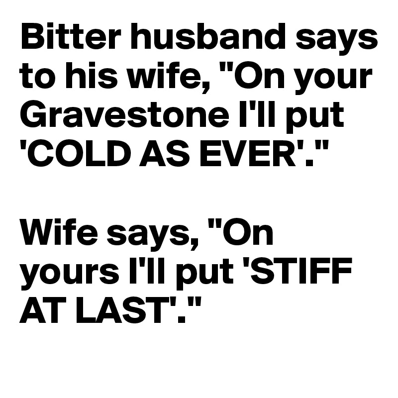 Bitter husband says to his wife, "On your Gravestone I'll put 'COLD AS EVER'." 

Wife says, "On yours I'll put 'STIFF AT LAST'."
