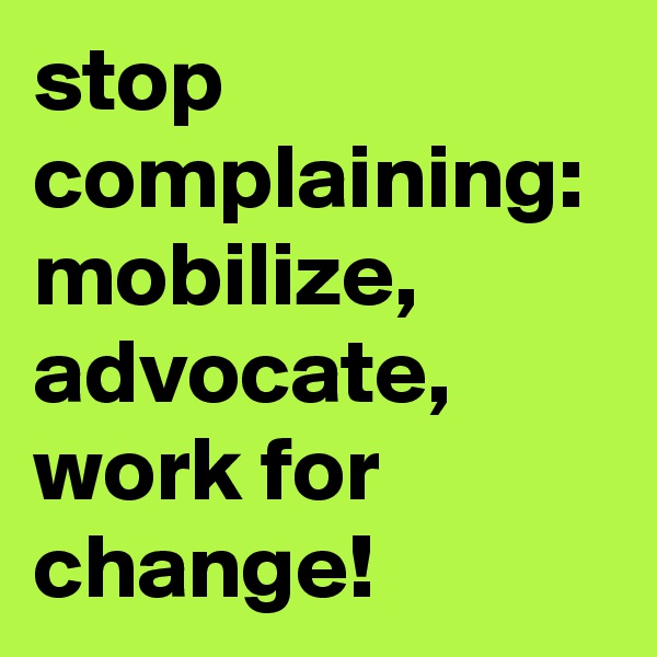 stop complaining: mobilize, advocate, work for change!