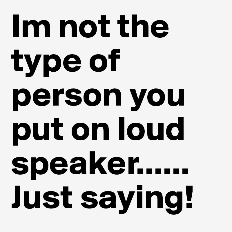 Im not the type of person you put on loud speaker...... Just saying! 