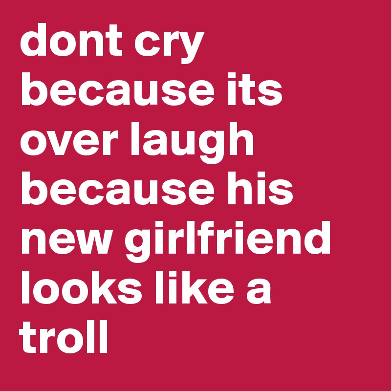 dont cry because its over laugh because his new girlfriend looks like a troll 