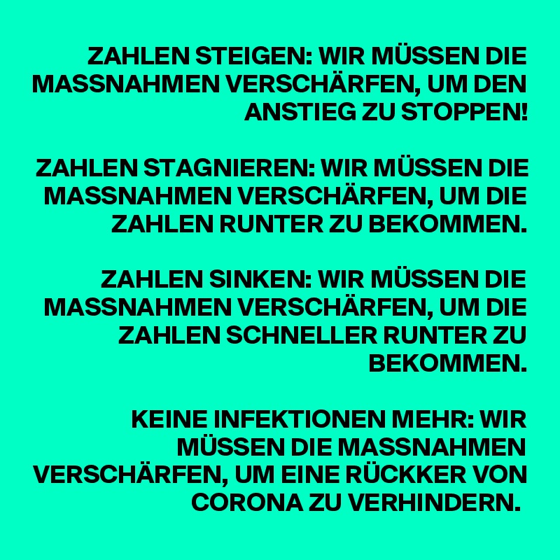 ZAHLEN STEIGEN: WIR MÜSSEN DIE MASSNAHMEN VERSCHÄRFEN, UM DEN ANSTIEG ZU STOPPEN!
 
ZAHLEN STAGNIEREN: WIR MÜSSEN DIE MASSNAHMEN VERSCHÄRFEN, UM DIE ZAHLEN RUNTER ZU BEKOMMEN.
 
ZAHLEN SINKEN: WIR MÜSSEN DIE MASSNAHMEN VERSCHÄRFEN, UM DIE ZAHLEN SCHNELLER RUNTER ZU BEKOMMEN.
 
KEINE INFEKTIONEN MEHR: WIR MÜSSEN DIE MASSNAHMEN VERSCHÄRFEN, UM EINE RÜCKKER VON CORONA ZU VERHINDERN. 
