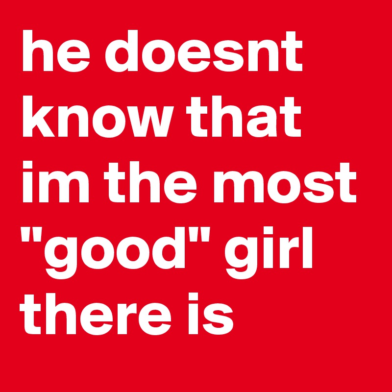 he doesnt know that im the most "good" girl there is