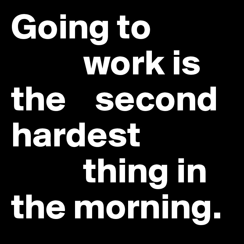 Going to 
          work is the    second       hardest 
          thing in the morning.