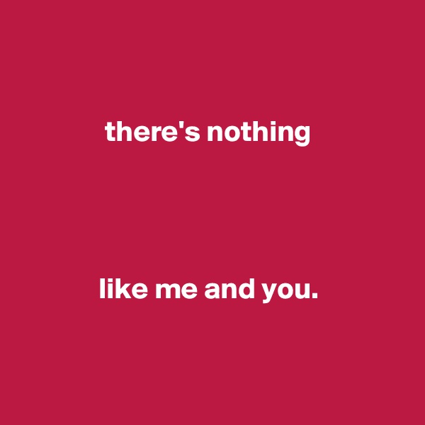 


              there's nothing




             like me and you.


