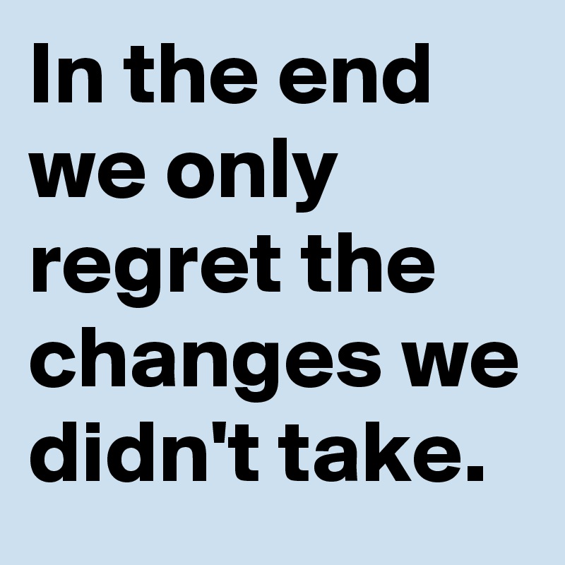 In the end we only regret the changes we didn't take.