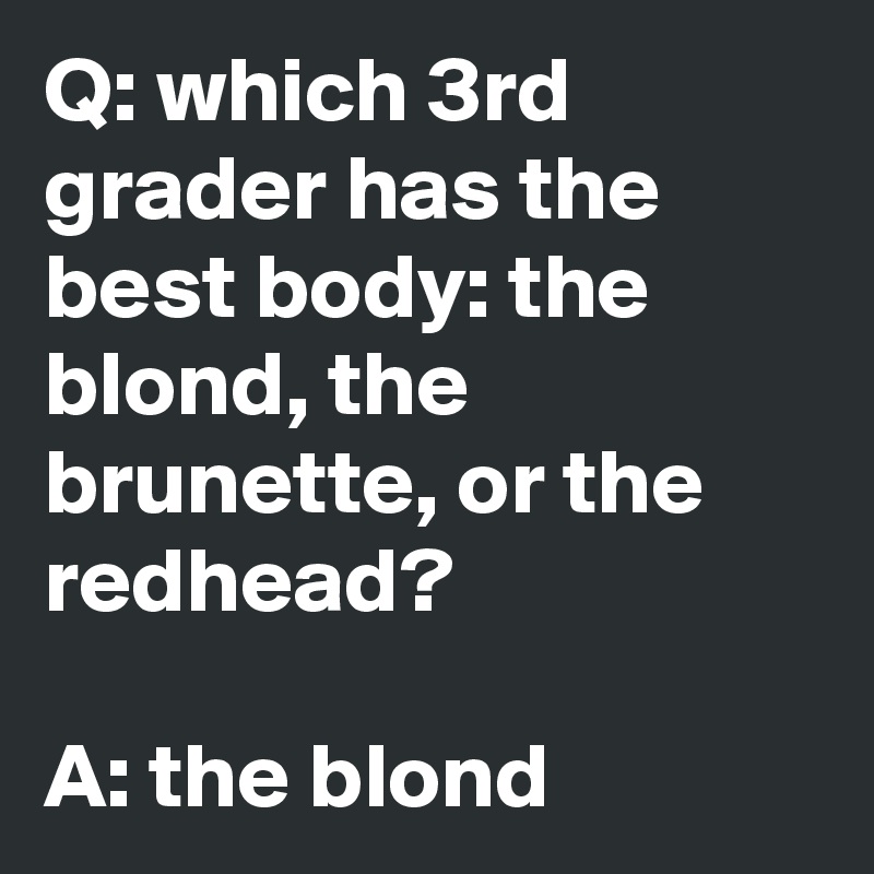 Q: which 3rd grader has the best body: the blond, the brunette, or the redhead?

A: the blond