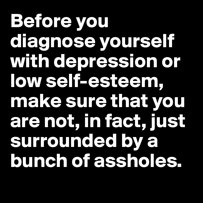 Before you diagnose yourself with depression or low self-esteem, make sure that you are not, in fact, just surrounded by a bunch of assholes.
